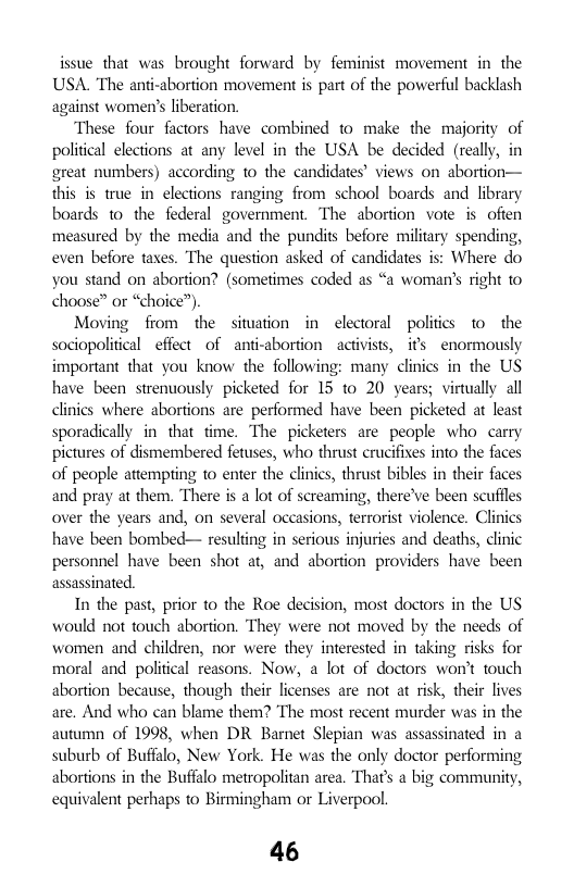 issue that was brought forward by feminist movement in the USA. The anti-abortion movement is part of the powerful backlash against women’s liberation.  These four factors have combined to make the majority of political elections at any level in the USA be decided (really, in great numbers) according to the candidates’ views on abortion— this is true in elections ranging from school boards and lbrary boards 1o the federal government. The abortion vote is ofien measured by the media and the pundits before military spending, even before taxes. The question asked of candidates is: Where do you stand on abortion? (sometimes coded as “a woman’s right 0 choose” or “choice”),  Moving from the situation in electoral politics 1o the sociopolitical effect of anti-abortion ~activists, i’ enormously important that you know the following: many clinics in the US have been strenuously picketed for 15 to 20 years; virtually all clinics where abortions are performed have been picketed at least sporadically in that time. The picketers are people who  carry pictures of dismembered fetuses, who thrust crucifixes into the faces of people attempting to enter the clinics, thrust bibles in their faces and pray at them. There is a lot of screaming, there’ve been scuffles over the years and, on several occasions, terrorist violence. Clinics have been bombed— resulting in serious injuries and deaths, clinic personnel have been shot at, and abortion providers have been assassinated.  In the past, prior to the Roe decision, most doctors in the US would not touch abortion. They were not moved by the needs of women and children, nor were they interested in taking risks for moral and poliical reasons. Now, a lot of doctors won’t touch abortion because, though their licenses are not at risk, their lives are. And who can blame them? The most recent murder was in the autumn of 1998, when DR Barnet Slepian was assassinated in a suburb of Buffalo, New York. He was the only doctor performing abortions in the Buffalo metropolitan area. That’s a big community, equivalent perhaps to Birmingham or Liverpool.  46 